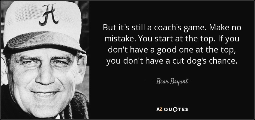 But it's still a coach's game. Make no mistake. You start at the top. If you don't have a good one at the top, you don't have a cut dog's chance. - Bear Bryant