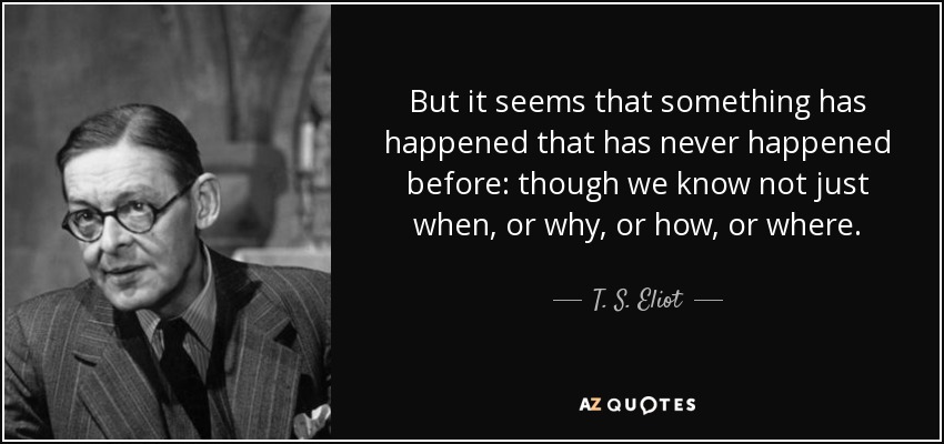 But it seems that something has happened that has never happened before: though we know not just when, or why, or how, or where. - T. S. Eliot