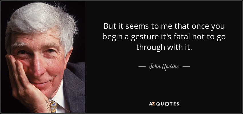 But it seems to me that once you begin a gesture it's fatal not to go through with it. - John Updike