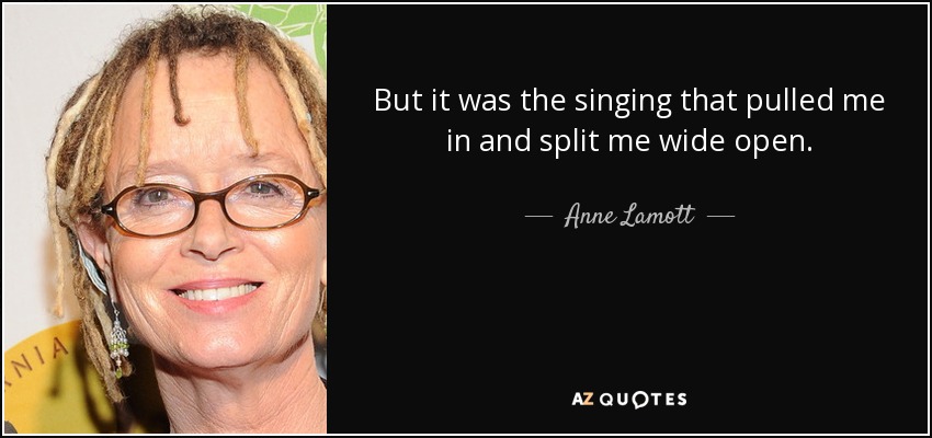 But it was the singing that pulled me in and split me wide open. - Anne Lamott