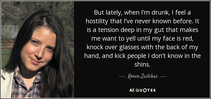 But lately, when I’m drunk, I feel a hostility that I’ve never known before. It is a tension deep in my gut that makes me want to yell until my face is red, knock over glasses with the back of my hand, and kick people I don’t know in the shins. - Koren Zailckas