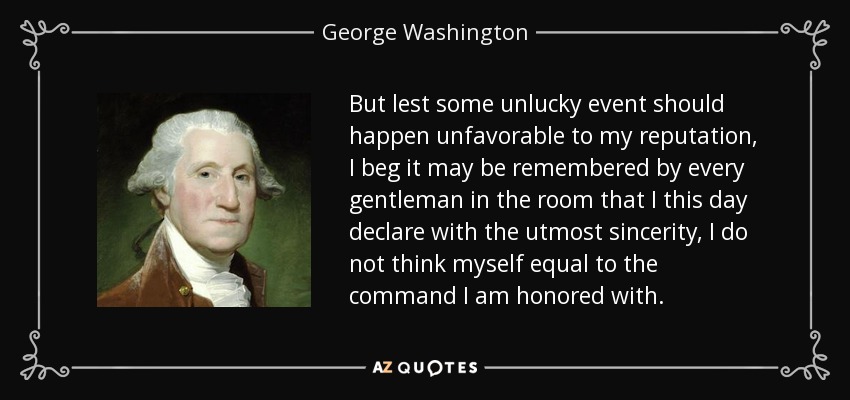 But lest some unlucky event should happen unfavorable to my reputation, I beg it may be remembered by every gentleman in the room that I this day declare with the utmost sincerity, I do not think myself equal to the command I am honored with. - George Washington
