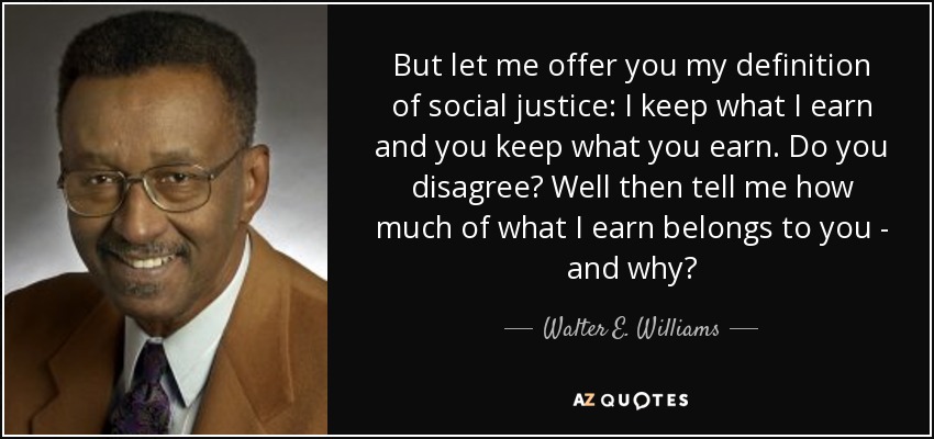 But let me offer you my definition of social justice: I keep what I earn and you keep what you earn. Do you disagree? Well then tell me how much of what I earn belongs to you - and why? - Walter E. Williams