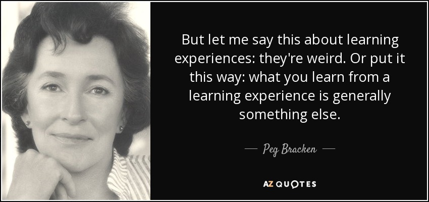 But let me say this about learning experiences: they're weird. Or put it this way: what you learn from a learning experience is generally something else. - Peg Bracken