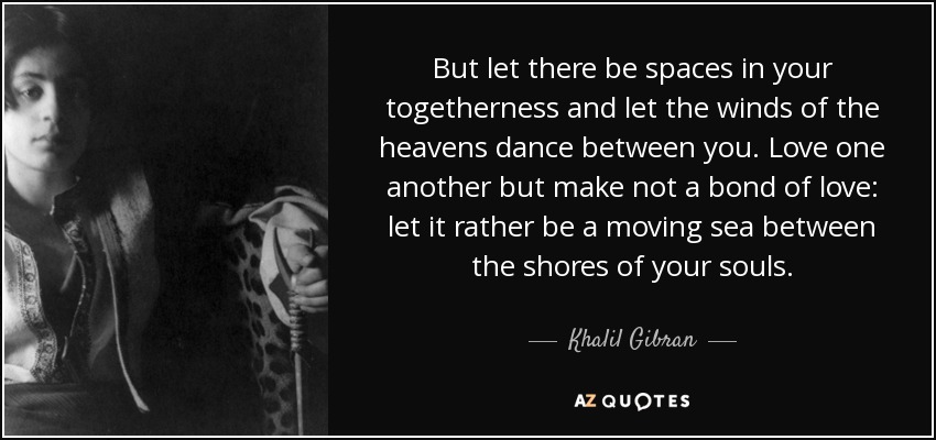 But let there be spaces in your togetherness and let the winds of the heavens dance between you. Love one another but make not a bond of love: let it rather be a moving sea between the shores of your souls. - Khalil Gibran