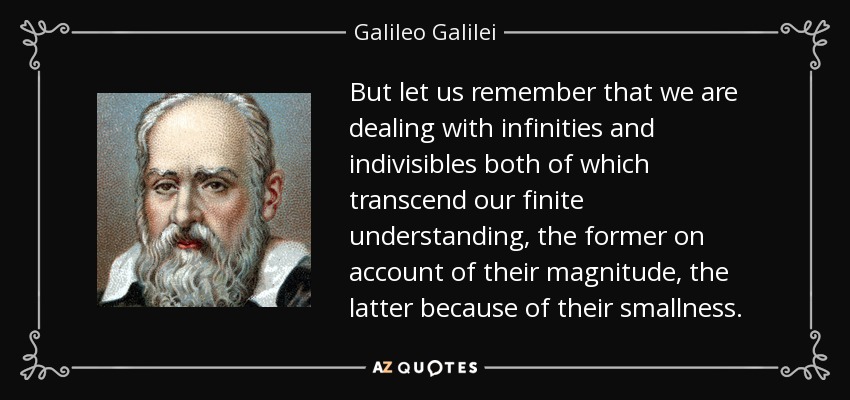 But let us remember that we are dealing with infinities and indivisibles both of which transcend our finite understanding, the former on account of their magnitude, the latter because of their smallness. - Galileo Galilei