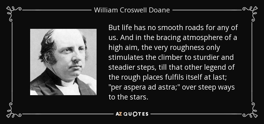But life has no smooth roads for any of us. And in the bracing atmosphere of a high aim, the very roughness only stimulates the climber to sturdier and steadier steps, till that other legend of the rough places fulfils itself at last; 