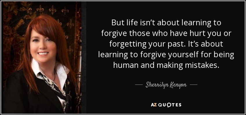 But life isn’t about learning to forgive those who have hurt you or forgetting your past. It’s about learning to forgive yourself for being human and making mistakes. - Sherrilyn Kenyon