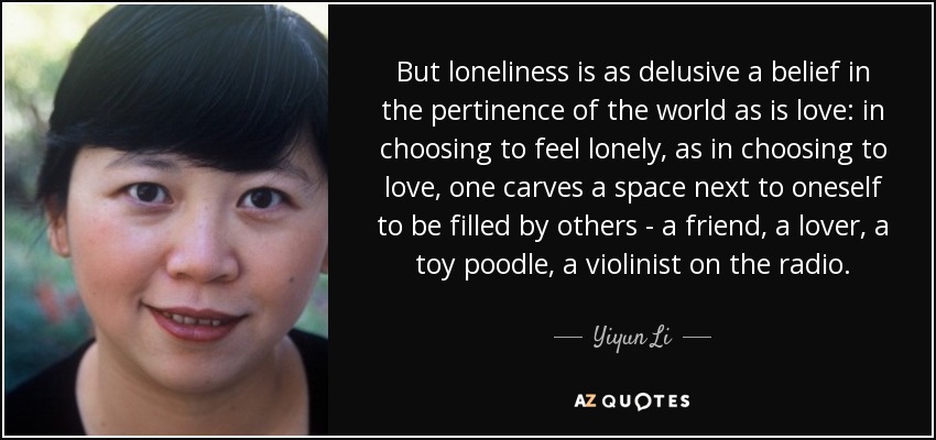 But loneliness is as delusive a belief in the pertinence of the world as is love: in choosing to feel lonely, as in choosing to love, one carves a space next to oneself to be filled by others - a friend, a lover, a toy poodle, a violinist on the radio. - Yiyun Li