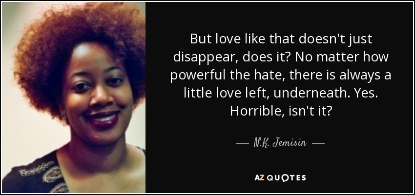 But love like that doesn't just disappear, does it? No matter how powerful the hate, there is always a little love left, underneath. Yes. Horrible, isn't it? - N.K. Jemisin
