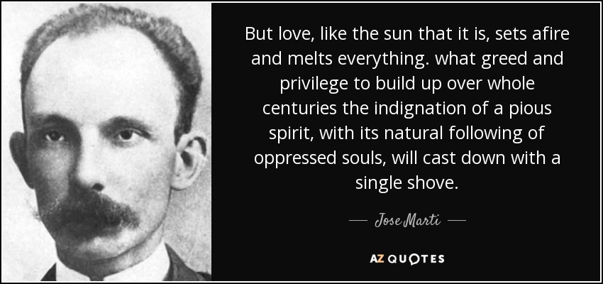 But love, like the sun that it is, sets afire and melts everything. what greed and privilege to build up over whole centuries the indignation of a pious spirit, with its natural following of oppressed souls, will cast down with a single shove. - Jose Marti