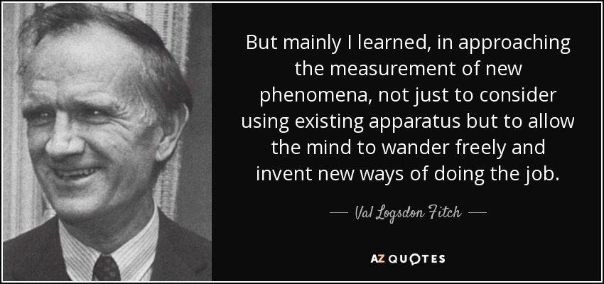 But mainly I learned, in approaching the measurement of new phenomena, not just to consider using existing apparatus but to allow the mind to wander freely and invent new ways of doing the job. - Val Logsdon Fitch