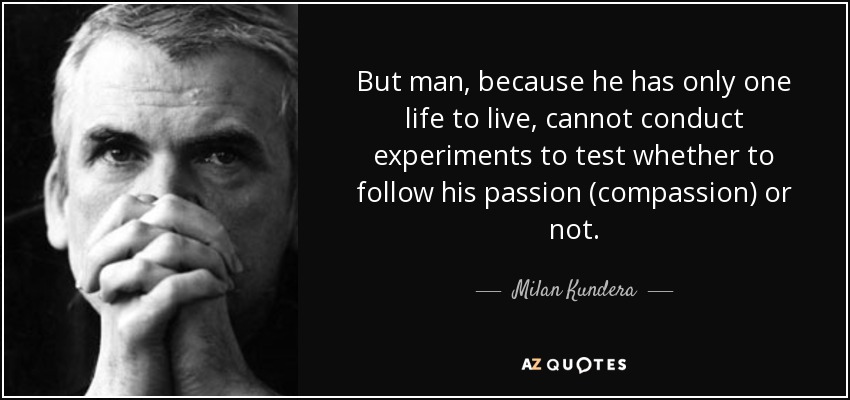 But man, because he has only one life to live, cannot conduct experiments to test whether to follow his passion (compassion) or not. - Milan Kundera