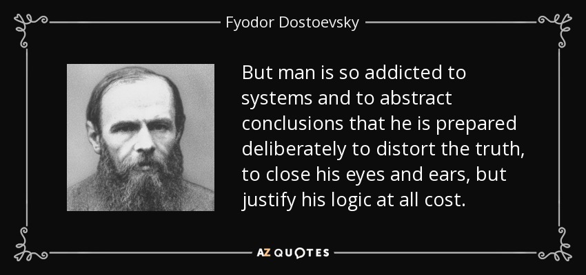 But man is so addicted to systems and to abstract conclusions that he is prepared deliberately to distort the truth, to close his eyes and ears, but justify his logic at all cost. - Fyodor Dostoevsky