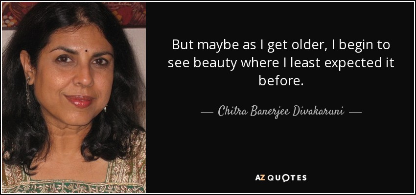 But maybe as I get older, I begin to see beauty where I least expected it before. - Chitra Banerjee Divakaruni