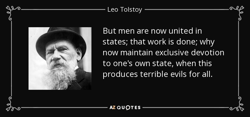 But men are now united in states; that work is done; why now maintain exclusive devotion to one's own state, when this produces terrible evils for all. - Leo Tolstoy