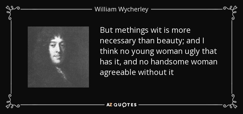 But methings wit is more necessary than beauty; and I think no young woman ugly that has it, and no handsome woman agreeable without it - William Wycherley