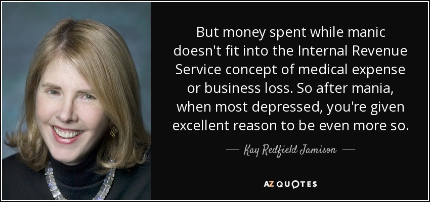 But money spent while manic doesn't fit into the Internal Revenue Service concept of medical expense or business loss. So after mania, when most depressed, you're given excellent reason to be even more so. - Kay Redfield Jamison