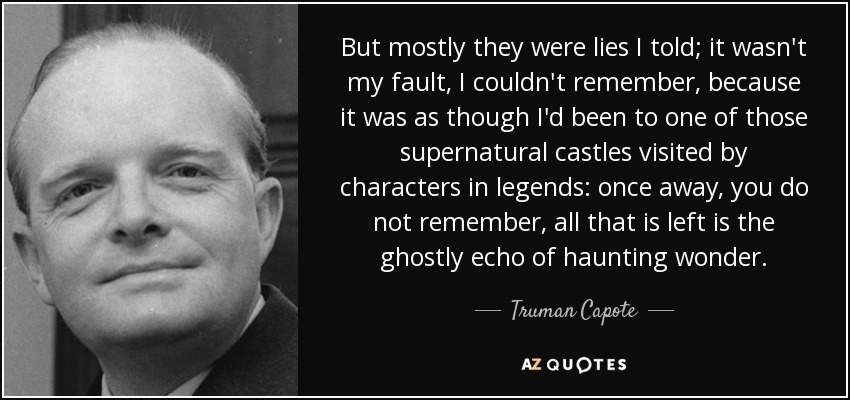 But mostly they were lies I told; it wasn't my fault, I couldn't remember, because it was as though I'd been to one of those supernatural castles visited by characters in legends: once away, you do not remember, all that is left is the ghostly echo of haunting wonder. - Truman Capote