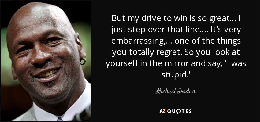 But my drive to win is so great ... I just step over that line. ... It's very embarrassing, ... one of the things you totally regret. So you look at yourself in the mirror and say, 'I was stupid.' - Michael Jordan