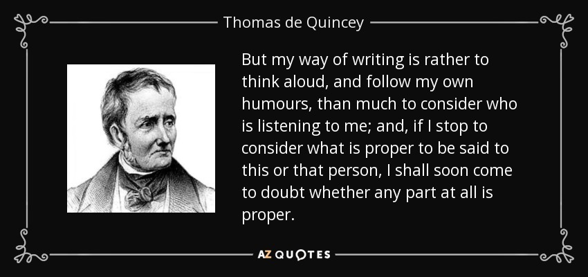 But my way of writing is rather to think aloud, and follow my own humours, than much to consider who is listening to me; and, if I stop to consider what is proper to be said to this or that person, I shall soon come to doubt whether any part at all is proper. - Thomas de Quincey