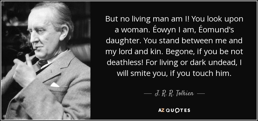 But no living man am I! You look upon a woman. Éowyn I am, Éomund's daughter. You stand between me and my lord and kin. Begone, if you be not deathless! For living or dark undead, I will smite you, if you touch him. - J. R. R. Tolkien