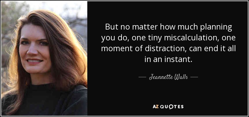 But no matter how much planning you do, one tiny miscalculation, one moment of distraction, can end it all in an instant. - Jeannette Walls