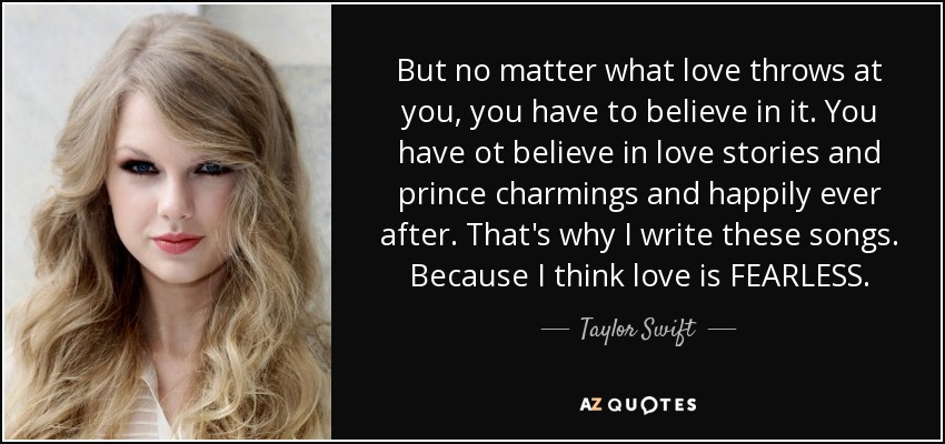 But no matter what love throws at you, you have to believe in it. You have ot believe in love stories and prince charmings and happily ever after. That's why I write these songs. Because I think love is FEARLESS. - Taylor Swift