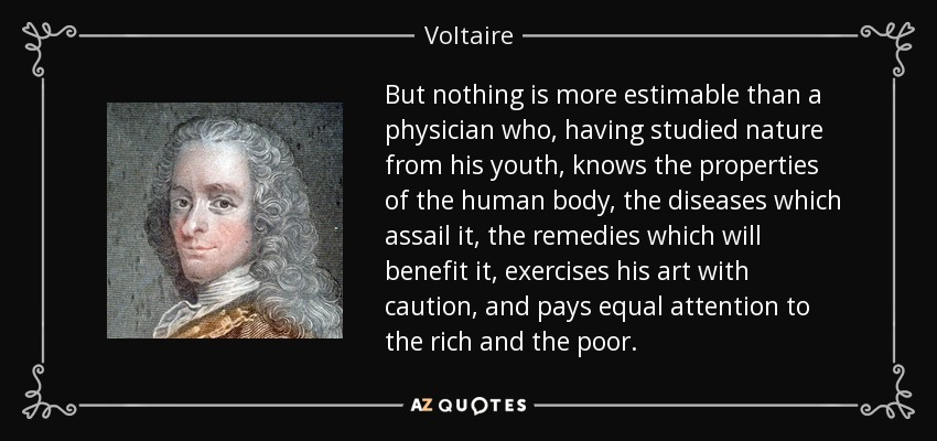 But nothing is more estimable than a physician who, having studied nature from his youth, knows the properties of the human body, the diseases which assail it, the remedies which will benefit it, exercises his art with caution, and pays equal attention to the rich and the poor. - Voltaire