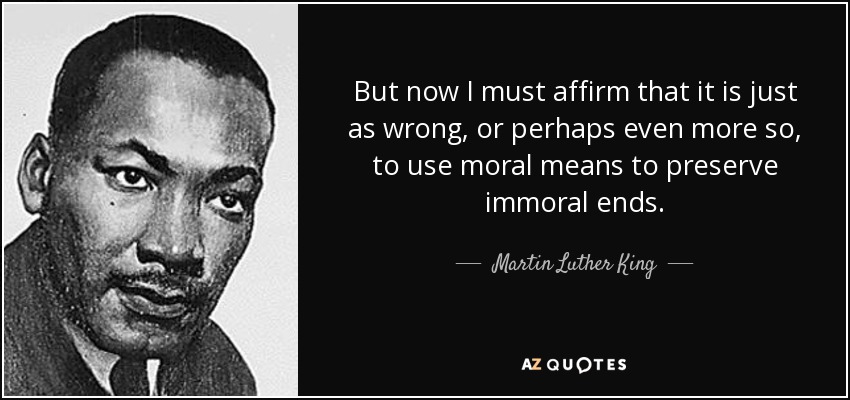 But now I must affirm that it is just as wrong, or perhaps even more so, to use moral means to preserve immoral ends. - Martin Luther King, Jr.