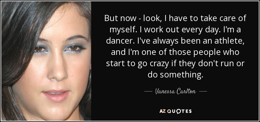 But now - look, I have to take care of myself. I work out every day. I'm a dancer. I've always been an athlete, and I'm one of those people who start to go crazy if they don't run or do something. - Vanessa Carlton