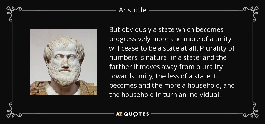 But obviously a state which becomes progressively more and more of a unity will cease to be a state at all. Plurality of numbers is natural in a state; and the farther it moves away from plurality towards unity, the less of a state it becomes and the more a household, and the household in turn an individual. - Aristotle