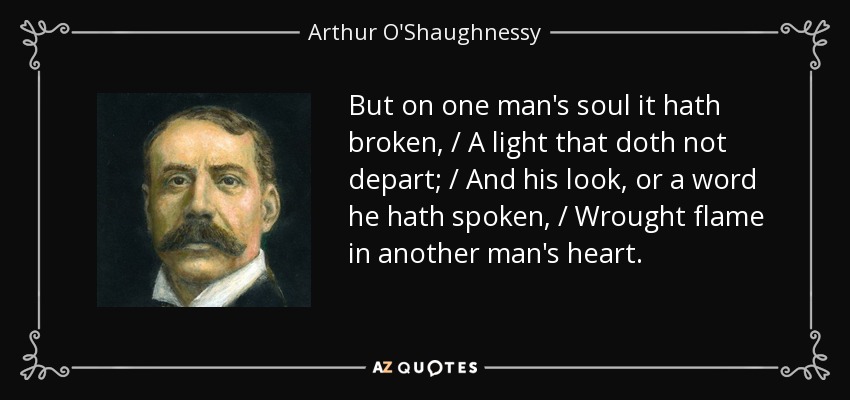 But on one man's soul it hath broken, / A light that doth not depart; / And his look, or a word he hath spoken, / Wrought flame in another man's heart. - Arthur O'Shaughnessy