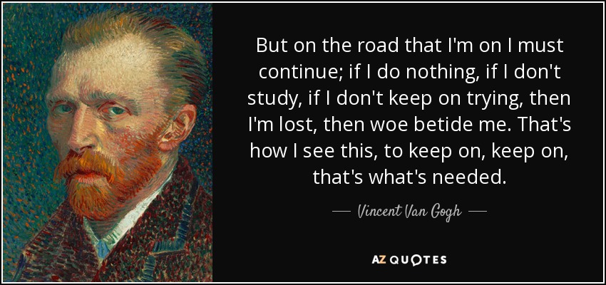 But on the road that I'm on I must continue; if I do nothing, if I don't study, if I don't keep on trying, then I'm lost, then woe betide me. That's how I see this, to keep on, keep on, that's what's needed. - Vincent Van Gogh