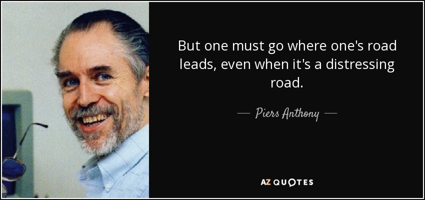 But one must go where one's road leads, even when it's a distressing road. - Piers Anthony