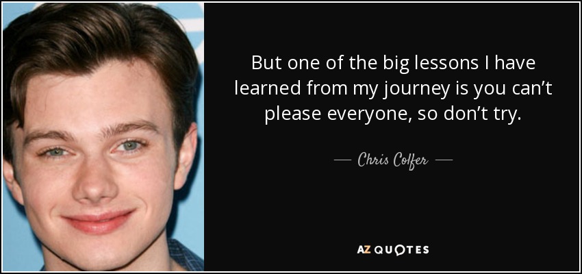 But one of the big lessons I have learned from my journey is you can’t please everyone, so don’t try. - Chris Colfer