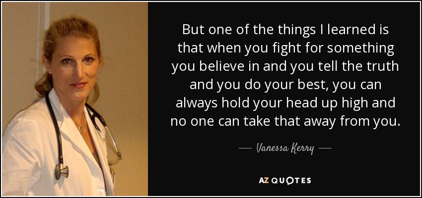 But one of the things I learned is that when you fight for something you believe in and you tell the truth and you do your best, you can always hold your head up high and no one can take that away from you. - Vanessa Kerry