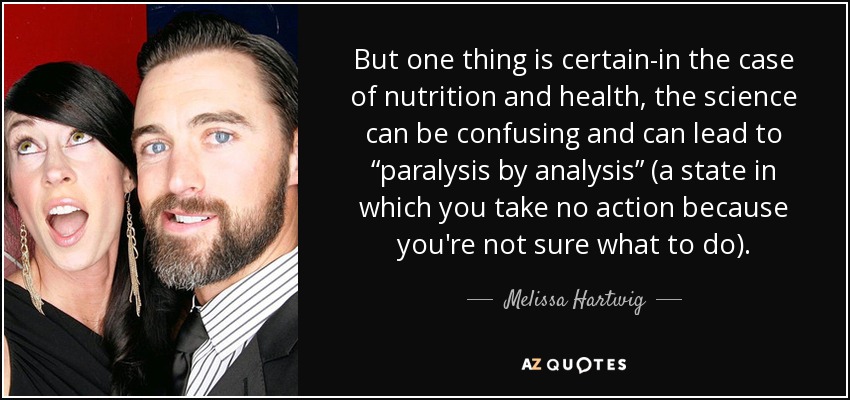 But one thing is certain-in the case of nutrition and health, the science can be confusing and can lead to “paralysis by analysis” (a state in which you take no action because you're not sure what to do). - Melissa Hartwig