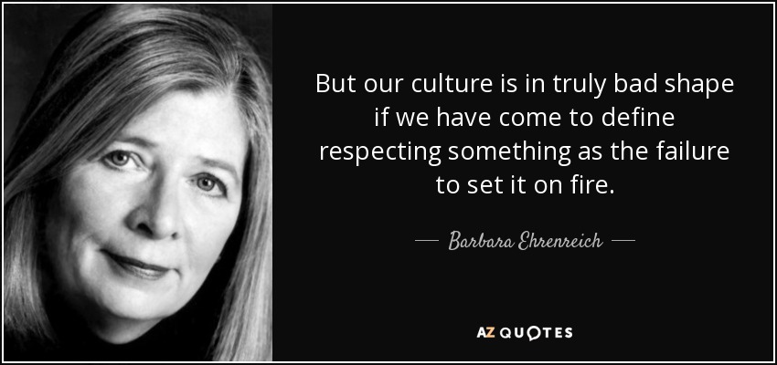 But our culture is in truly bad shape if we have come to define respecting something as the failure to set it on fire. - Barbara Ehrenreich