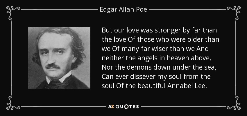 But our love was stronger by far than the love Of those who were older than we Of many far wiser than we And neither the angels in heaven above, Nor the demons down under the sea, Can ever dissever my soul from the soul Of the beautiful Annabel Lee. - Edgar Allan Poe