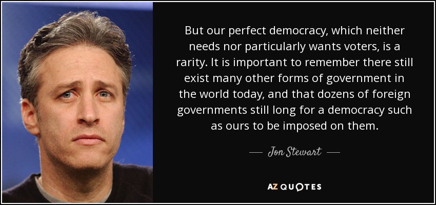 But our perfect democracy, which neither needs nor particularly wants voters, is a rarity. It is important to remember there still exist many other forms of government in the world today, and that dozens of foreign governments still long for a democracy such as ours to be imposed on them. - Jon Stewart