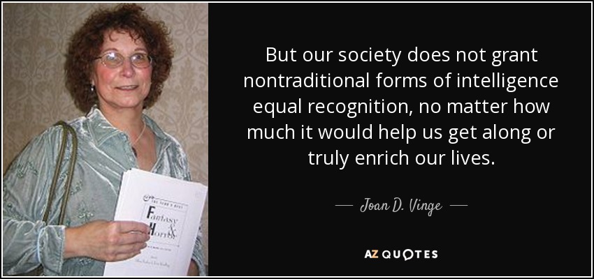 But our society does not grant nontraditional forms of intelligence equal recognition, no matter how much it would help us get along or truly enrich our lives. - Joan D. Vinge