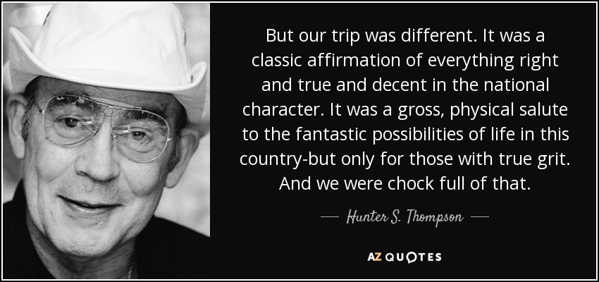 But our trip was different. It was a classic affirmation of everything right and true and decent in the national character. It was a gross, physical salute to the fantastic possibilities of life in this country-but only for those with true grit. And we were chock full of that. - Hunter S. Thompson