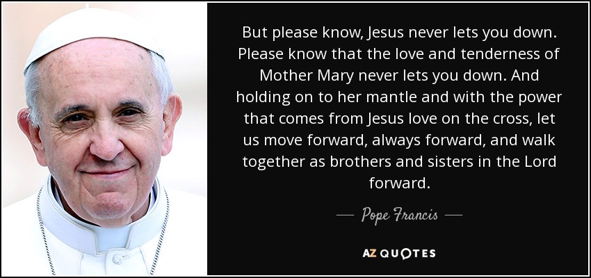 But please know, Jesus never lets you down. Please know that the love and tenderness of Mother Mary never lets you down. And holding on to her mantle and with the power that comes from Jesus love on the cross, let us move forward, always forward, and walk together as brothers and sisters in the Lord forward. - Pope Francis