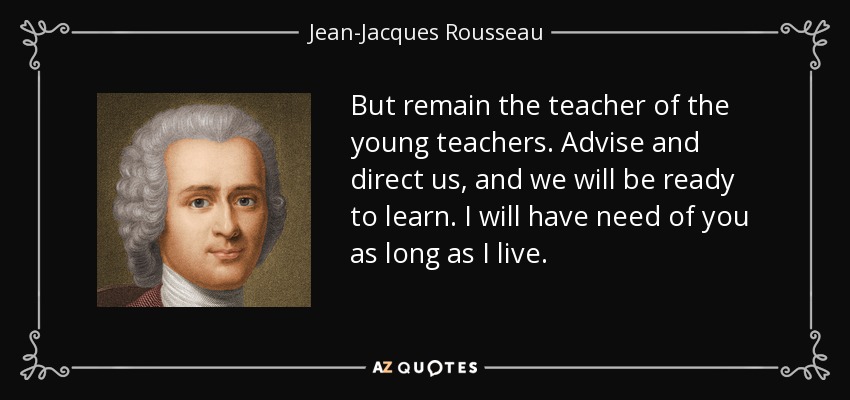But remain the teacher of the young teachers. Advise and direct us, and we will be ready to learn. I will have need of you as long as I live. - Jean-Jacques Rousseau
