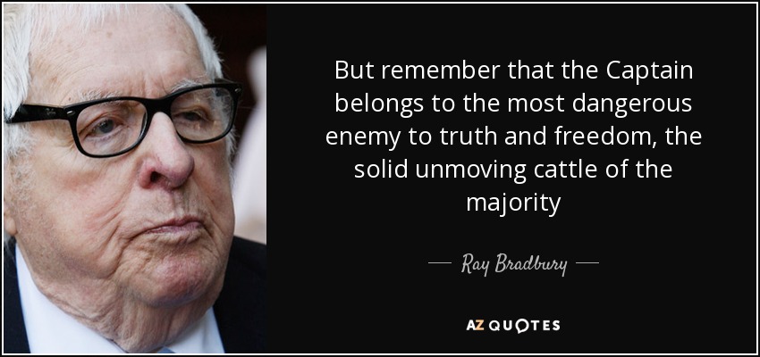 But remember that the Captain belongs to the most dangerous enemy to truth and freedom, the solid unmoving cattle of the majority - Ray Bradbury