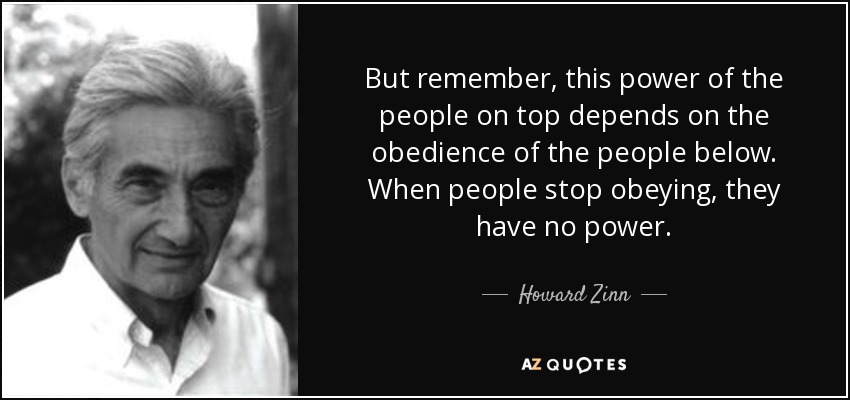 But remember, this power of the people on top depends on the obedience of the people below. When people stop obeying, they have no power. - Howard Zinn