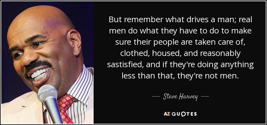 But remember what drives a man; real men do what they have to do to make sure their people are taken care of, clothed, housed, and reasonably sastisfied, and if they're doing anything less than that, they're not men. - Steve Harvey