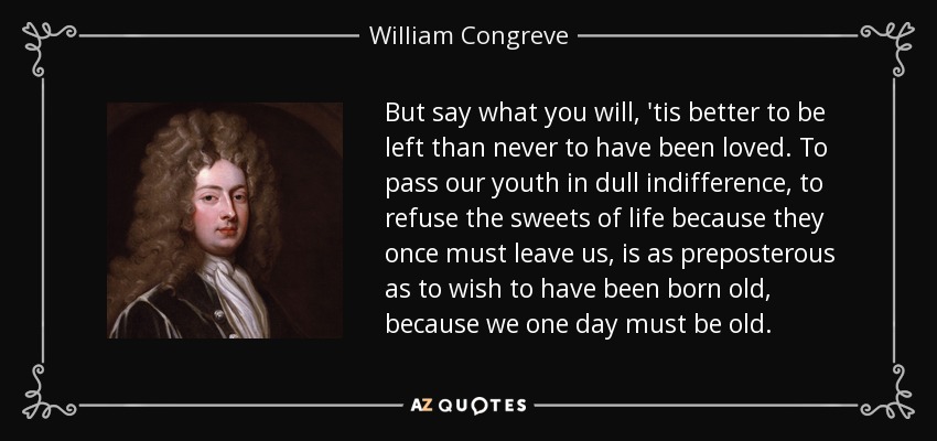 But say what you will, 'tis better to be left than never to have been loved. To pass our youth in dull indifference, to refuse the sweets of life because they once must leave us, is as preposterous as to wish to have been born old, because we one day must be old. - William Congreve