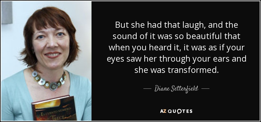 But she had that laugh, and the sound of it was so beautiful that when you heard it, it was as if your eyes saw her through your ears and she was transformed. - Diane Setterfield